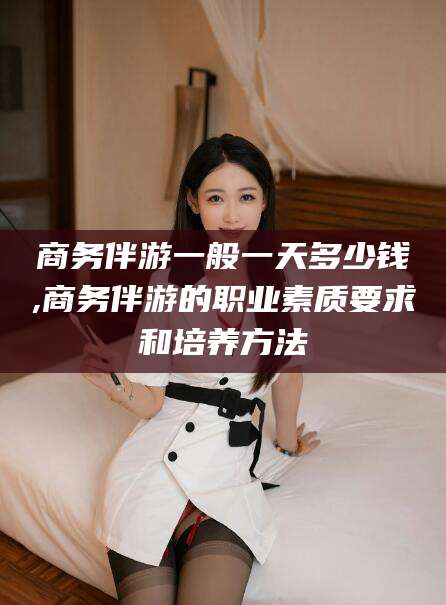 琼海商务伴游一般一天多少钱,商务伴游的职业素质要求和培养方法