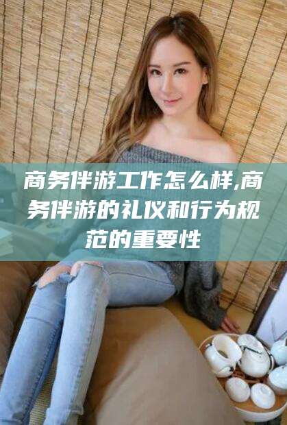 琼海商务伴游工作怎么样,商务伴游的礼仪和行为规范的重要性