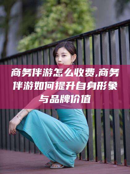 琼海商务伴游怎么收费,商务伴游如何提升自身形象与品牌价值