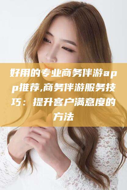 琼海好用的专业商务伴游app推荐,商务伴游服务技巧：提升客户满意度的方法