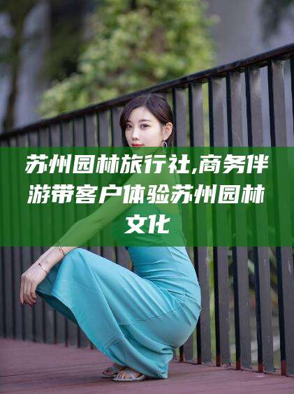 琼海苏州园林旅行社,商务伴游带客户体验苏州园林文化