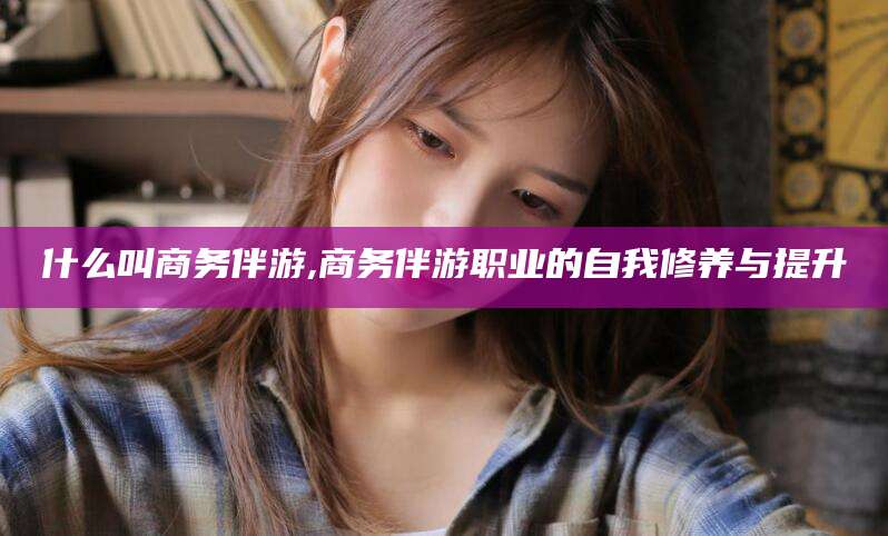 琼海什么叫商务伴游,商务伴游职业的自我修养与提升