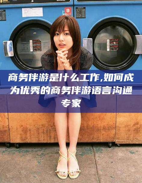 琼海商务伴游是什么工作,如何成为优秀的商务伴游语言沟通专家