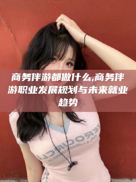 琼海商务伴游都做什么,商务伴游职业发展规划与未来就业趋势