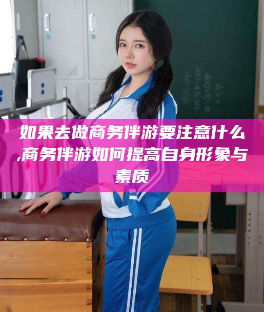 琼海如果去做商务伴游要注意什么,商务伴游如何提高自身形象与素质