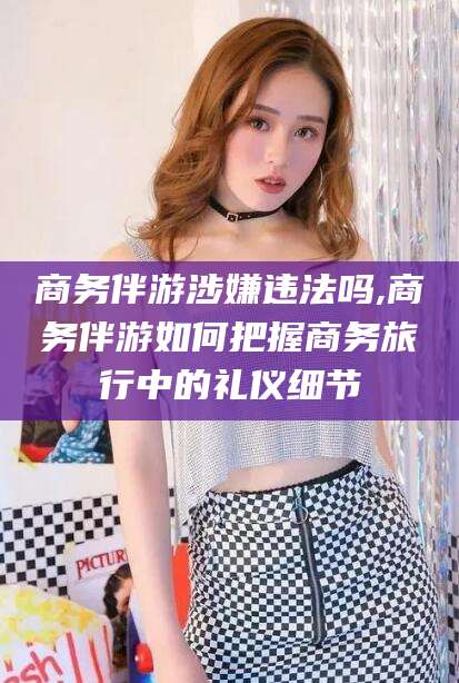 琼海商务伴游涉嫌违法吗,商务伴游如何把握商务旅行中的礼仪细节