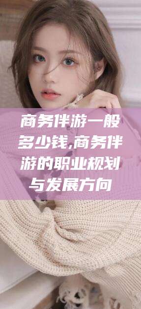 琼海商务伴游一般多少钱,商务伴游的职业规划与发展方向