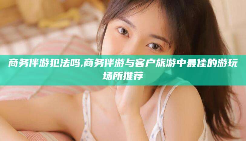 琼海商务伴游犯法吗,商务伴游与客户旅游中最佳的游玩场所推荐