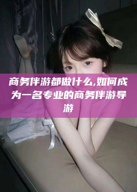 琼海商务伴游都做什么,如何成为一名专业的商务伴游导游