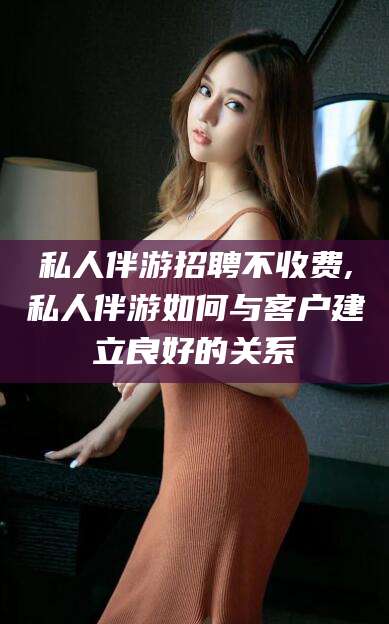 琼海私人伴游招聘不收费,私人伴游如何与客户建立良好的关系
