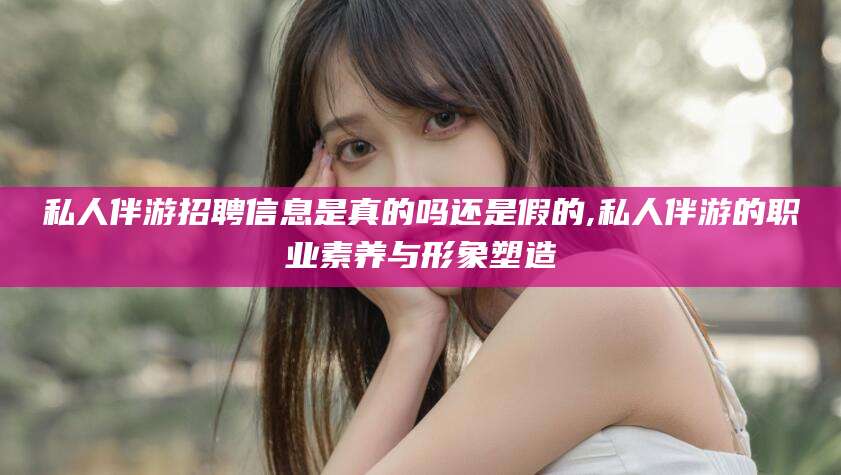 琼海私人伴游招聘信息是真的吗还是假的,私人伴游的职业素养与形象塑造