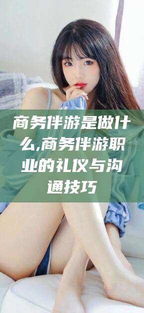 琼海商务伴游是做什么,商务伴游职业的礼仪与沟通技巧