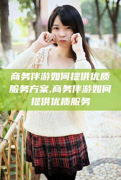 琼海商务伴游如何提供优质服务方案,商务伴游如何提供优质服务