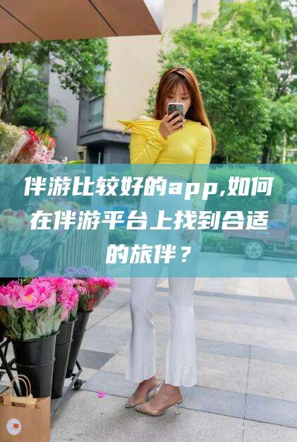 琼海伴游比较好的app,如何在伴游平台上找到合适的旅伴？