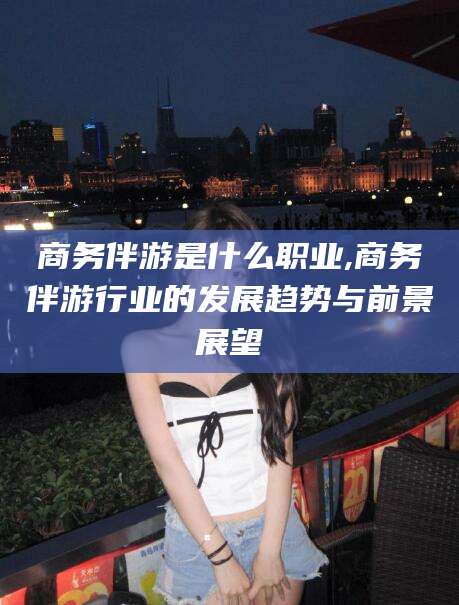 琼海商务伴游是什么职业,商务伴游行业的发展趋势与前景展望