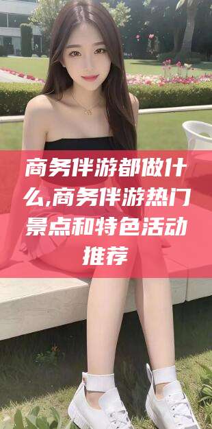 琼海商务伴游都做什么,商务伴游热门景点和特色活动推荐