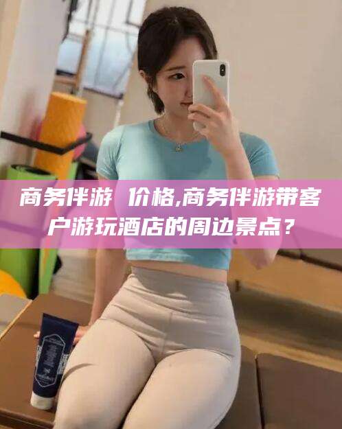 琼海商务伴游 价格,商务伴游带客户游玩酒店的周边景点？