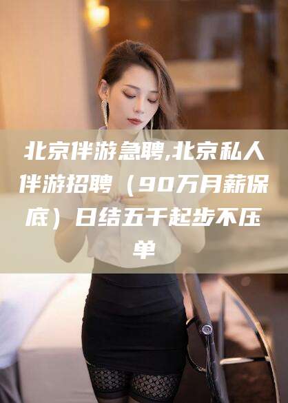 琼海北京伴游急聘,北京私人伴游招聘（90万月薪保底）日结五千起步不压单