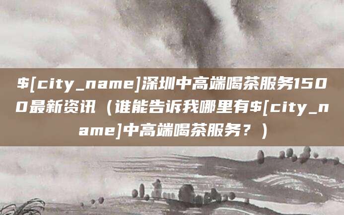 琼海深圳中高端喝茶服务1500最新资讯(谁能告诉我哪里有琼海中高端喝茶服务?)