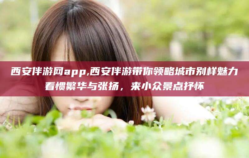 琼海西安伴游网app,西安伴游带你领略城市别样魅力看惯繁华与张扬，来小众景点抒怀