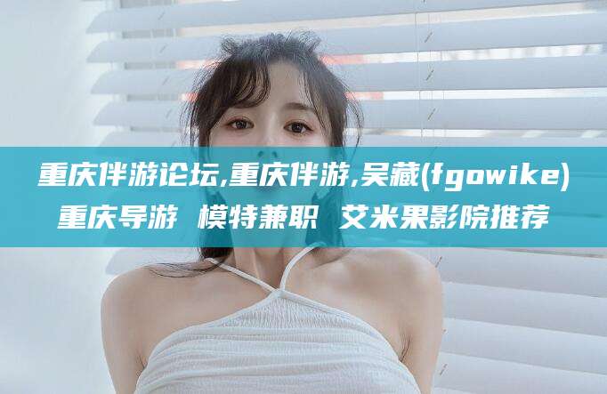 琼海重庆伴游论坛,重庆伴游,吴藏(fgowike)重庆导游 模特兼职 艾米果影院推荐