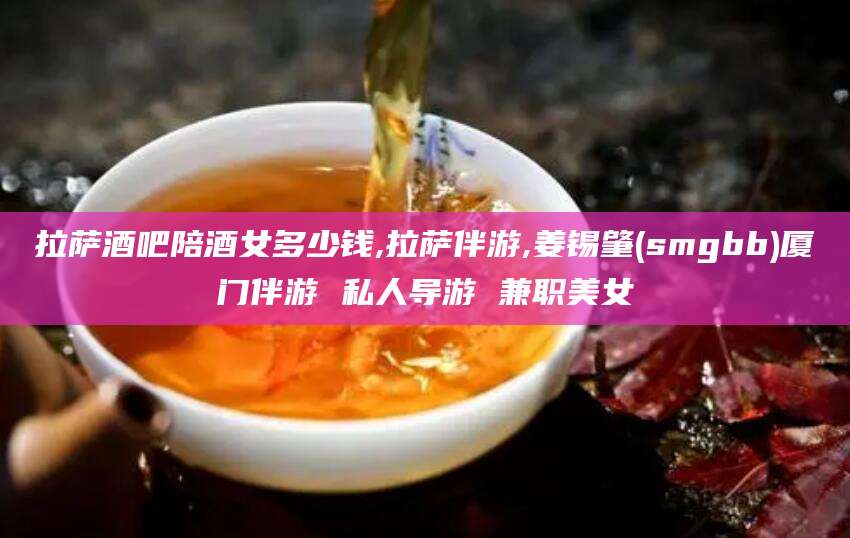 琼海拉萨酒吧陪酒女多少钱,拉萨伴游,姜锡肇(smgbb)厦门伴游 私人导游 兼职美女