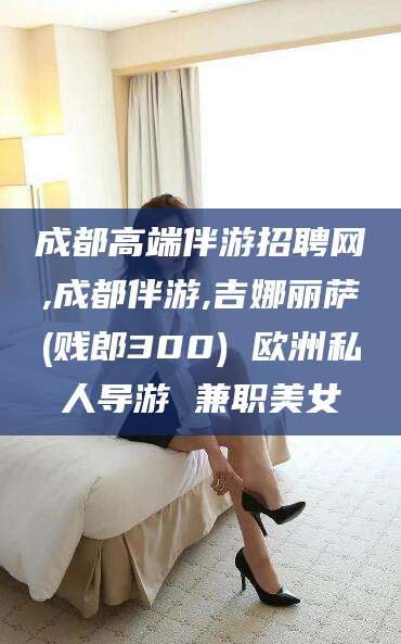 琼海成都高端伴游招聘网,成都伴游,吉娜丽萨(贱郎300) 欧洲私人导游 兼职美女