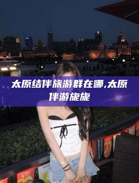 琼海太原结伴旅游群在哪,太原伴游旎旎