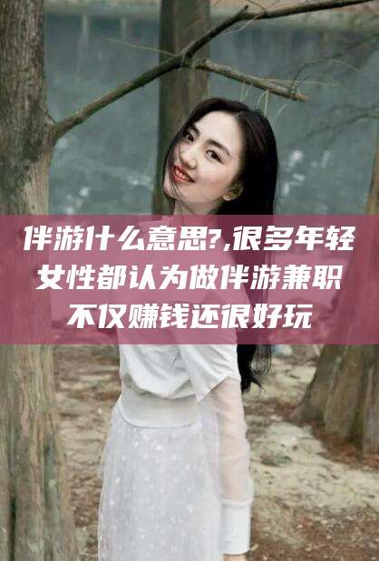 琼海伴游什么意思?,很多年轻女性都认为做伴游兼职不仅赚钱还很好玩