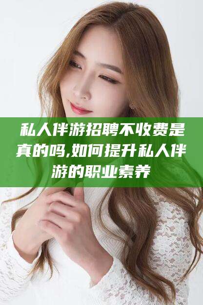 琼海私人伴游招聘不收费是真的吗,如何提升私人伴游的职业素养