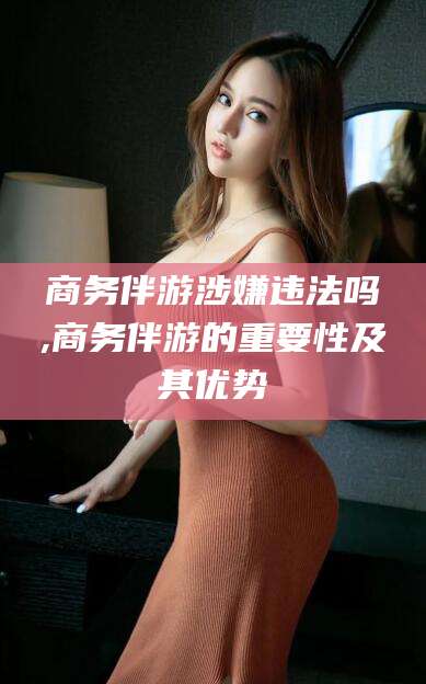 琼海商务伴游涉嫌违法吗,商务伴游的重要性及其优势