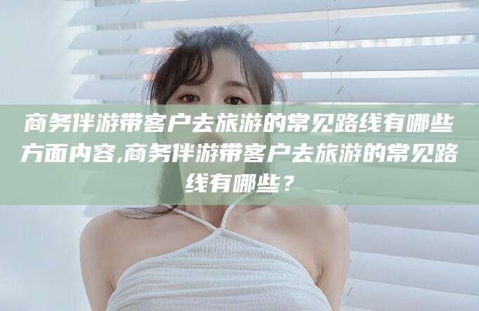 琼海商务伴游带客户去旅游的常见路线有哪些方面内容,商务伴游带客户去旅游的常见路线有哪些？
