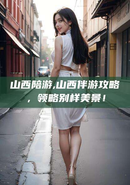 琼海山西陪游,山西伴游攻略，领略别样美景！