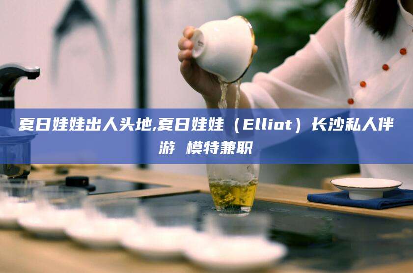 琼海夏日娃娃出人头地,夏日娃娃（Elliot）长沙私人伴游 模特兼职