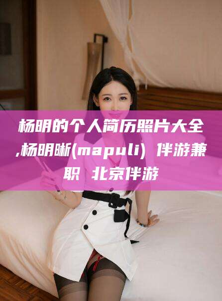 琼海杨明的个人简历照片大全,杨明晰(mapuli) 伴游兼职 北京伴游
