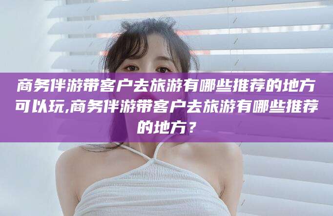 琼海商务伴游带客户去旅游有哪些推荐的地方可以玩,商务伴游带客户去旅游有哪些推荐的地方？