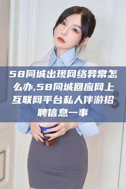 琼海58同城出现网络异常怎么办,58同城回应网上互联网平台私人伴游招聘信息一事