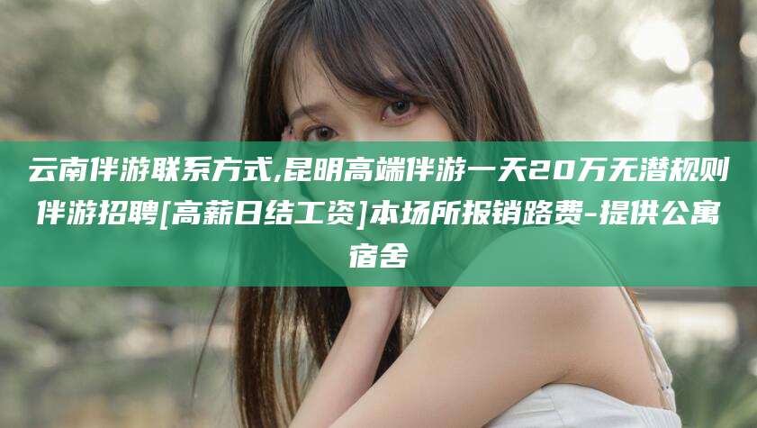 琼海云南伴游联系方式,昆明高端伴游一天20万无潜规则伴游招聘[高薪日结工资]本场所报销路费-提供公寓宿舍