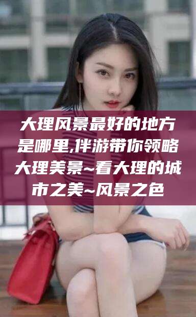 琼海大理风景最好的地方是哪里,伴游带你领略大理美景~看大理的城市之美~风景之色