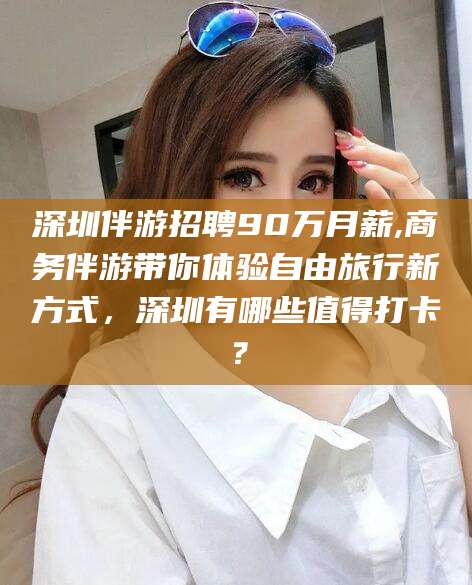 琼海深圳伴游招聘90万月薪,商务伴游带你体验自由旅行新方式，深圳有哪些值得打卡？
