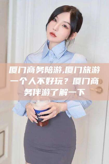 琼海厦门商务陪游,厦门旅游一个人不好玩？厦门商务伴游了解一下