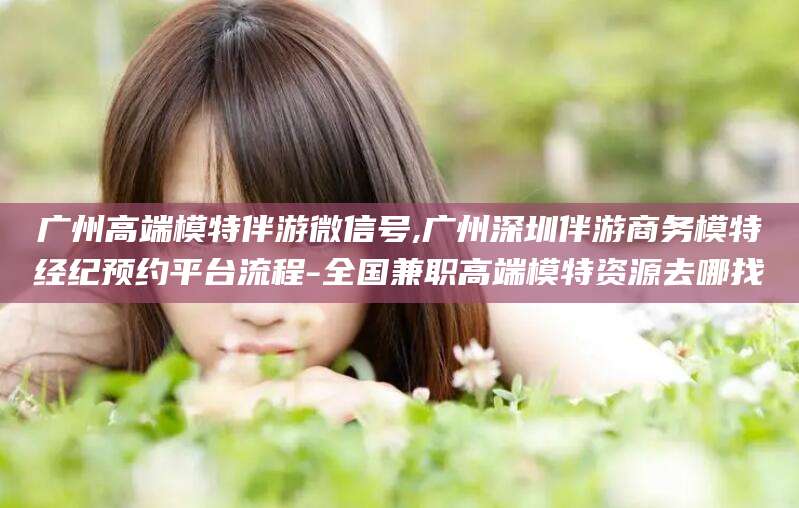 琼海广州高端模特伴游微信号,广州深圳伴游商务模特经纪预约平台流程-全国兼职高端模特资源去哪找