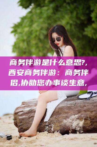 琼海商务伴游是什么意思?,西安商务伴游：商务伴侣,协助您办事谈生意,
