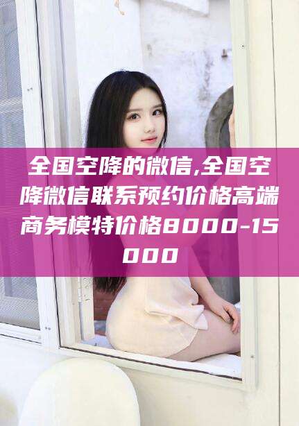 琼海全国空降的微信,全国空降微信联系预约价格高端商务模特价格8000-15000
