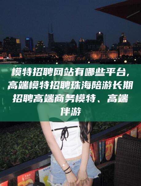 琼海模特招聘网站有哪些平台,高端模特招聘珠海陪游长期招聘高端商务模特、高端伴游