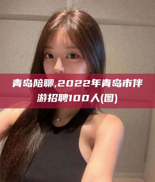 琼海青岛陪聊,2022年青岛市伴游招聘100人(图)