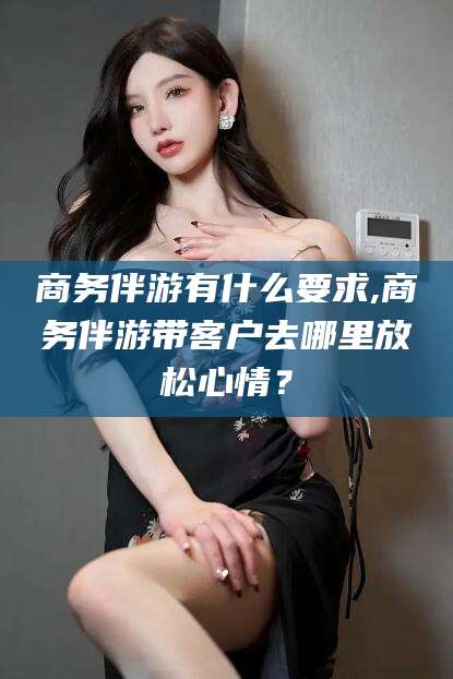 琼海商务伴游有什么要求,商务伴游带客户去哪里放松心情？