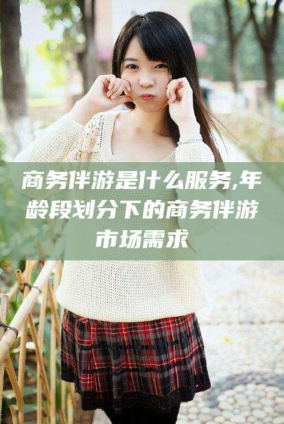 琼海商务伴游是什么服务,年龄段划分下的商务伴游市场需求