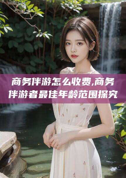 琼海商务伴游怎么收费,商务伴游者最佳年龄范围探究