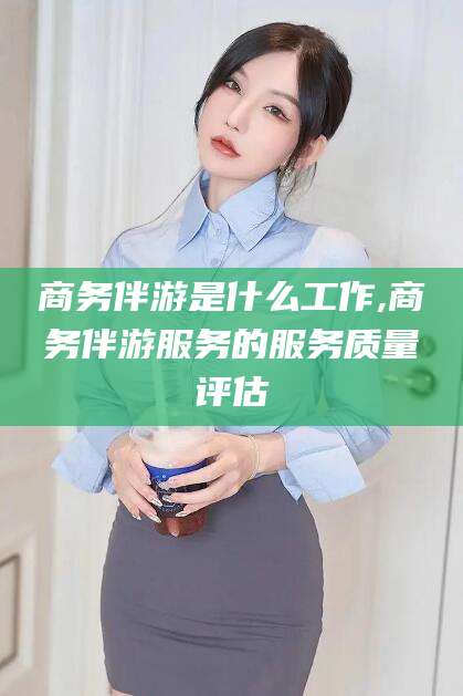 琼海商务伴游是什么工作,商务伴游服务的服务质量评估